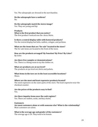 Yes. The salespeople are dressed in the merchandise.

Do the salespeople have a uniform?
No.

Do the salespeople match the stores image?
Yes. They are young and hip.

Products
What is the first product that you notice?
The first product I noticed was the dress Shirts.

Is there a central display table with featured products?
Yes the central display has belts, wallets, cologne, and perfume.

What are the items that are “for sale” located in the store?
The for sale items are located in the front of the store.

How are the products arranged? By Function? By Price? By Color?
By Color.

Are there free samples or demonstrations?
Yes. There is a fitting room to try the clothes on.

What are products are at eye level?
The products at eye level are shirts and jackets.

What items in the tore are in the least accessible locations?
Shoes.

Where are the most and least expensive products located?
The most expensive on the outer parts of the store. The least expensive near the
checkout counter.

Are the prices of the products easy to find?
Yes.

Are there impulse items near the cash register?
Yes. There are wallets, socks, and key chains.

Customers
Are most customers alone or with someone else? What is the relationship?
Most customers are alone.

What is the average age and gender of the customers?
The average age is 20. They tend to be female.


                                                                                   29
 
