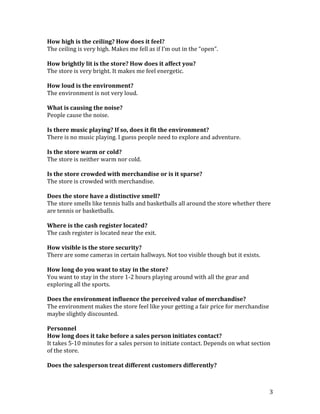 How high is the ceiling? How does it feel?
The ceiling is very high. Makes me fell as if I’m out in the “open”.

How brightly lit is the store? How does it affect you?
The store is very bright. It makes me feel energetic.

How loud is the environment?
The environment is not very loud.

What is causing the noise?
People cause the noise.

Is there music playing? If so, does it fit the environment?
There is no music playing. I guess people need to explore and adventure.

Is the store warm or cold?
The store is neither warm nor cold.

Is the store crowded with merchandise or is it sparse?
The store is crowded with merchandise.

Does the store have a distinctive smell?
The store smells like tennis balls and basketballs all around the store whether there
are tennis or basketballs.

Where is the cash register located?
The cash register is located near the exit.

How visible is the store security?
There are some cameras in certain hallways. Not too visible though but it exists.

How long do you want to stay in the store?
You want to stay in the store 1-2 hours playing around with all the gear and
exploring all the sports.

Does the environment influence the perceived value of merchandise?
The environment makes the store feel like your getting a fair price for merchandise
maybe slightly discounted.

Personnel
How long does it take before a sales person initiates contact?
It takes 5-10 minutes for a sales person to initiate contact. Depends on what section
of the store.

Does the salesperson treat different customers differently?



                                                                                      3
 