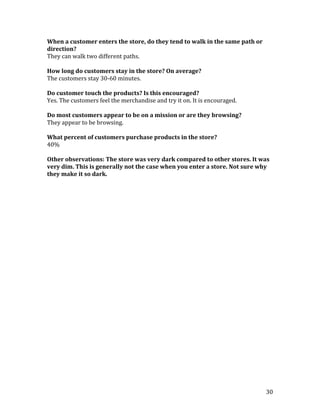 When a customer enters the store, do they tend to walk in the same path or
direction?
They can walk two different paths.

How long do customers stay in the store? On average?
The customers stay 30-60 minutes.

Do customer touch the products? Is this encouraged?
Yes. The customers feel the merchandise and try it on. It is encouraged.

Do most customers appear to be on a mission or are they browsing?
They appear to be browsing.

What percent of customers purchase products in the store?
40%

Other observations: The store was very dark compared to other stores. It was
very dim. This is generally not the case when you enter a store. Not sure why
they make it so dark.




                                                                             30
 
