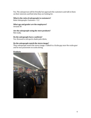 Yes. The salesperson will be friendly but approach the customers and talk to them
on their interests and find what they are looking for.

What is the ratio of salespeople to customers?
Ratio Salespeople: Customer = 1:2

What age and gender are the employees?
Around 30

Are the salespeople using the store products?
Not really.

Do the salespeople have a uniform?
Yes. Dressed in red sports chalet polo shirts.

Do the salespeople match the stores image?
They salespeople match the stores image. I talked to a Scuba guy near the scuba gear
and he was passionate on scuba diving.

Products




                                                                                    4
 