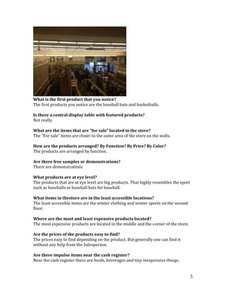 What is the first product that you notice?
The first products you notice are the baseball bats and basketballs.

Is there a central display table with featured products?
Not really.

What are the items that are “for sale” located in the store?
The “For sale” items are closer to the outer area of the store on the walls.

How are the products arranged? By Function? By Price? By Color?
The products are arranged by function.

Are there free samples or demonstrations?
There are demonstrations

What products are at eye level?
The products that are at eye level are big products. That highly resembles the sport
such as baseballs or baseball bats for baseball.

What items in thestore are in the least accessible locations?
The least accessible items are the winter clothing and winter sports on the second
floor.

Where are the most and least expensive products located?
The most expensive products are located in the middle and the corner of the store.

Are the prices of the products easy to find?
The prices easy to find depending on the product. But generally one can find it
without any help from the Salesperson.

Are there impulse items near the cash register?
Near the cash register there are foods, beverages and tiny inexpensive things.


                                                                                       5
 