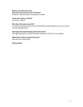 Before you enter the store:
Does the store draw you in? If So how?
Windows with chocolate everything is in white.

Is the door open or closed?
The door is closed.

How does this make you feel?
I would say it doesn’t make me feel invited but has big windows so you can see the
chocolate happy habit”.

Hoe big is the sign lettering and in what font?
The sign lettering is in white with black outline the letters. It is in medium.

What does it tell you about the store?
That the store sells Candy.

Environment




                                                                                     7
 