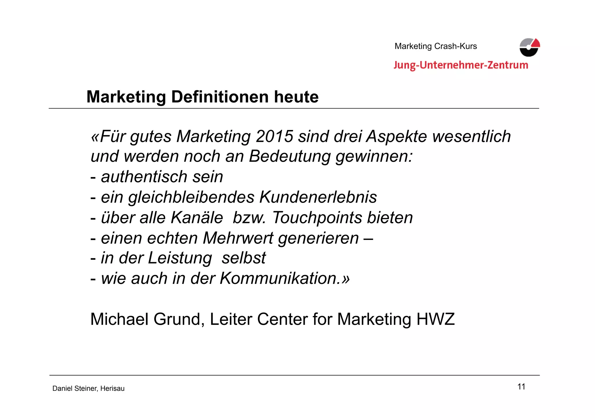 11Daniel Steiner, Herisau
Marketing Crash-KursMarketing Crash-Kurs
Marketing Definitionen heute
«Für gutes Marketing 2015 sind drei Aspekte wesentlich
und werden noch an Bedeutung gewinnen:
-!authentisch sein
-!ein gleichbleibendes Kundenerlebnis
-!über alle Kanäle bzw. Touchpoints bieten
-!einen echten Mehrwert generieren –
-!in der Leistung selbst
-!wie auch in der Kommunikation.»
Michael Grund, Leiter Center for Marketing HWZ
 