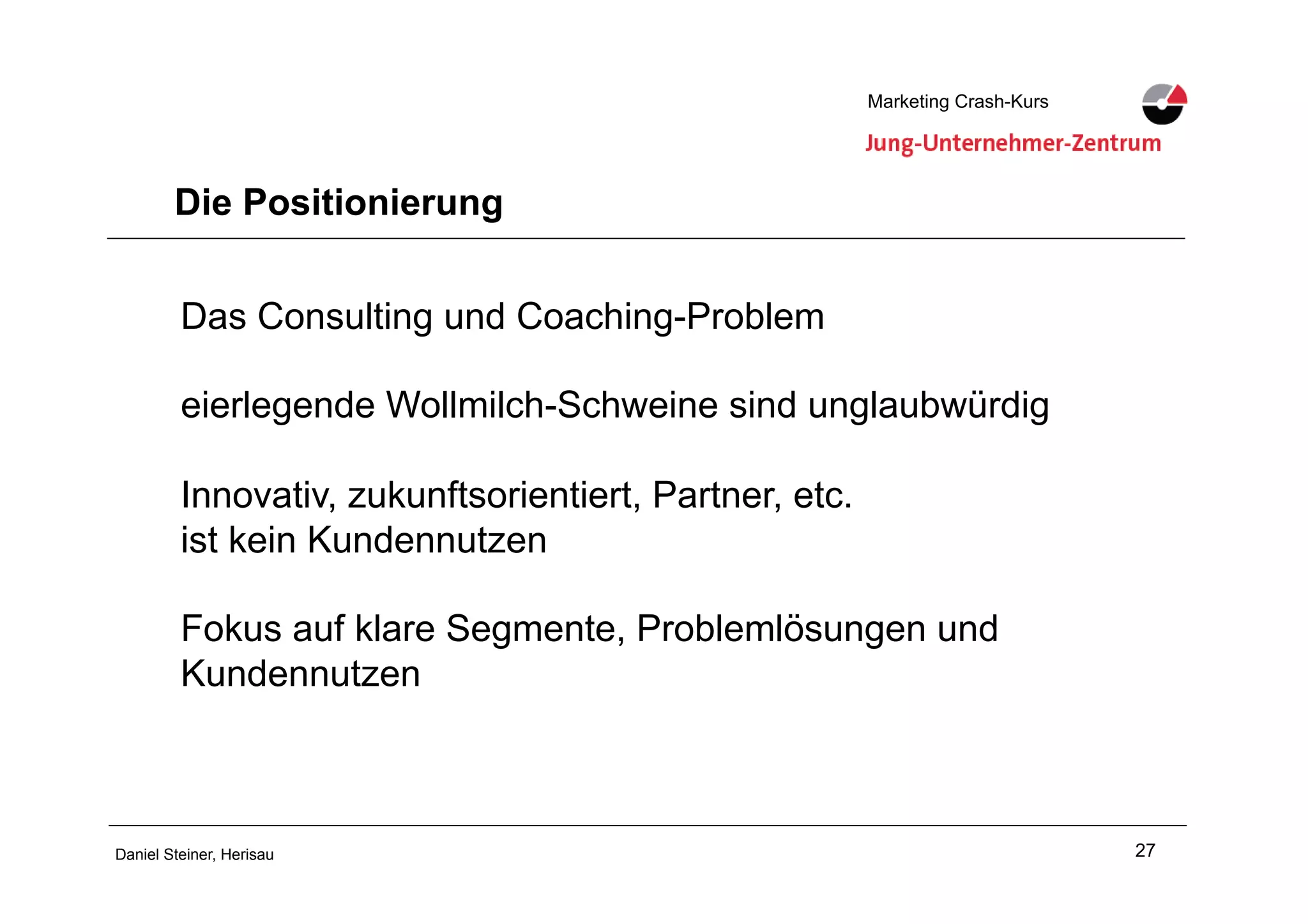 27Daniel Steiner, Herisau
Marketing Crash-KursMarketing Crash-Kurs
Die Positionierung
Das Consulting und Coaching-Problem
eierlegende Wollmilch-Schweine sind unglaubwürdig
Innovativ, zukunftsorientiert, Partner, etc.
ist kein Kundennutzen
Fokus auf klare Segmente, Problemlösungen und
Kundennutzen
 