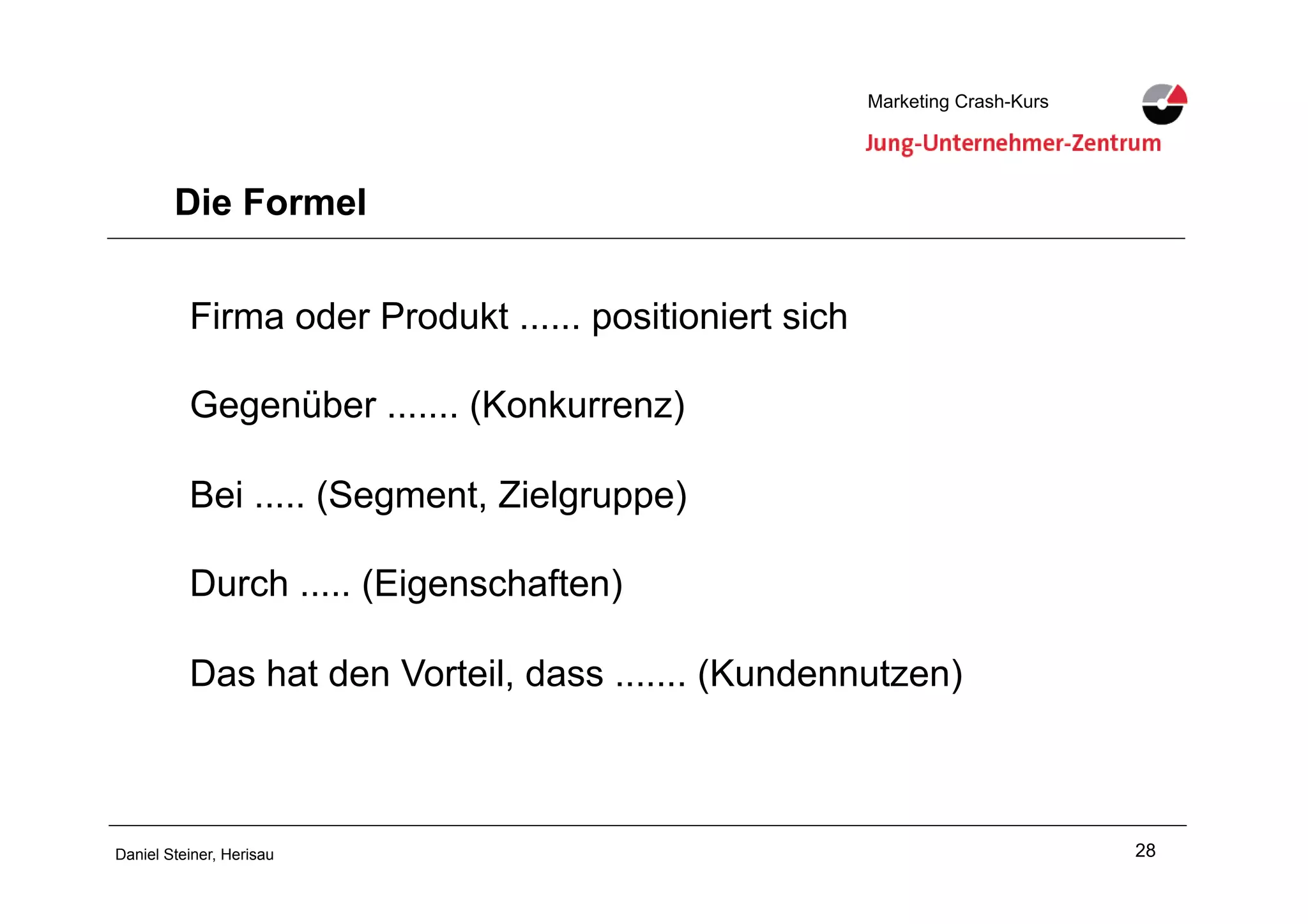 28Daniel Steiner, Herisau
Marketing Crash-KursMarketing Crash-Kurs
Die Formel
Firma oder Produkt ...... positioniert sich
Gegenüber ....... (Konkurrenz)
Bei ..... (Segment, Zielgruppe)
Durch ..... (Eigenschaften)
Das hat den Vorteil, dass ....... (Kundennutzen)
 