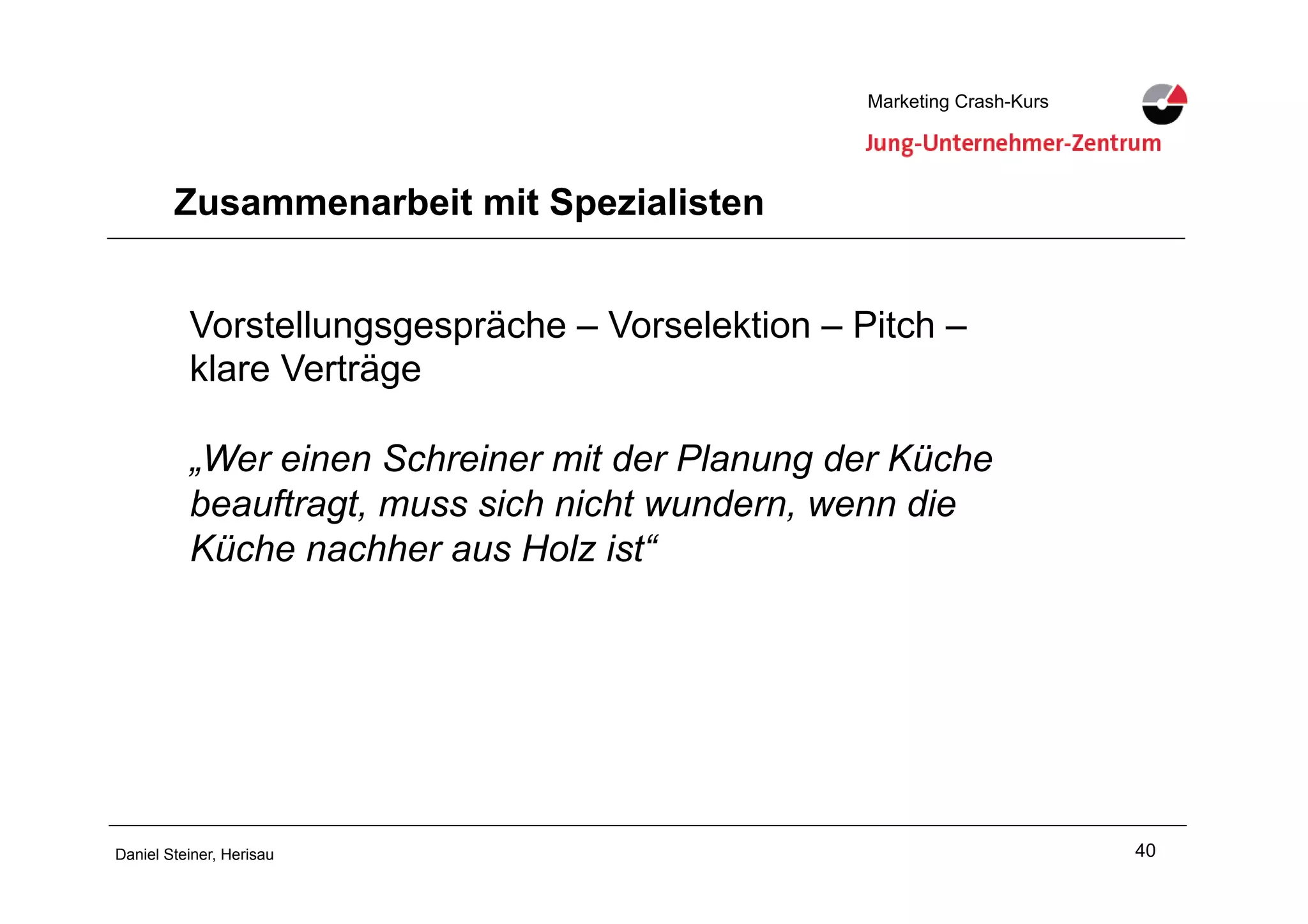 40Daniel Steiner, Herisau
Marketing Crash-KursMarketing Crash-Kurs
Zusammenarbeit mit Spezialisten
Vorstellungsgespräche – Vorselektion – Pitch –
klare Verträge
„Wer einen Schreiner mit der Planung der Küche
beauftragt, muss sich nicht wundern, wenn die
Küche nachher aus Holz ist“
 
