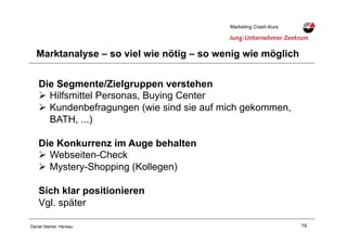 19Daniel Steiner, Herisau
Marketing Crash-KursMarketing Crash-Kurs
Marktanalyse – so viel wie nötig – so wenig wie möglich
Die Segmente/Zielgruppen verstehen
"! Hilfsmittel Personas, Buying Center
"! Kundenbefragungen (wie sind sie auf mich gekommen,
BATH, ...)
Die Konkurrenz im Auge behalten
"! Webseiten-Check
"! Mystery-Shopping (Kollegen)
Sich klar positionieren
Vgl. später
 