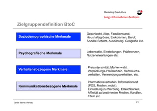21Daniel Steiner, Herisau
Marketing Crash-KursMarketing Crash-Kurs
Zielgruppendefinition BtoC
Soziodemographische Merkmale
Verhaltensbezogene Merkmale
Kommunikationsbezogene Merkmale
Geschlecht, Alter, Familienstand,
Haushaltsgrösse, Einkommen, Beruf,
Soziale Schicht, Ausbildung, Geografie etc.
Lebensstile, Einstellungen, Präferenzen,
Nutzenerwartungen etc.
Preisintensivität, Markenwahl,
Verpackungs-Präferenzen, Verbrauchs-
verhalten, Verwendungsverhalten, etc.
Psychografische Merkmale
Informationsverhalten, Informationsort
(POS, Medien, mobil),
Einstellung zu Werbung, Erreichbarkeit,
Affinität zu bestimmten Medien, Kanälen,
Titeln etc.
 