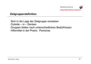 23Daniel Steiner, Herisau
Marketing Crash-KursMarketing Crash-Kurs
Zielgruppendefinition
Sich in die Lage der Zielgruppe versetzen
Outside – in – Denken
Gruppen bilden nach unterschiedlichen Bedürfnissen
Hilfsmittel in der Praxis: Personas
 