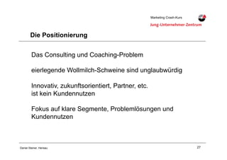 27Daniel Steiner, Herisau
Marketing Crash-KursMarketing Crash-Kurs
Die Positionierung
Das Consulting und Coaching-Problem
eierlegende Wollmilch-Schweine sind unglaubwürdig
Innovativ, zukunftsorientiert, Partner, etc.
ist kein Kundennutzen
Fokus auf klare Segmente, Problemlösungen und
Kundennutzen
 