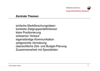 3Daniel Steiner, Herisau
Marketing Crash-KursMarketing Crash-Kurs
Zentrale Themen
einfache Marktforschungsideen
konkrete Zielgruppendefinitionen
klare Positionierung
wirksamer Verkauf
eigenständige Kommunikation
zeitgerechte Vernetzung
übersichtliche Zeit- und Budget-Planung
Zusammenarbeit mit Spezialisten
 