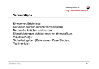 30Daniel Steiner, Herisau
Marketing Crash-KursMarketing Crash-Kurs
Verkaufstipps
Emotionen/Erlebnisse
Gefunden werden (online vorverkaufen)
Netzwerke knüpfen und nutzen
Dienstleistungen sichtbar machen (Infografiken,
Visualisierung)
Sicherheit geben (Referenzen, Case Studies,
Testimonials)
 