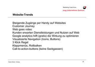 37Daniel Steiner, Herisau
Marketing Crash-KursMarketing Crash-Kurs
Website-Trends
Steigende Zugänge per Handy auf Websites
Customer Journey
Web goes video
Kunden erwarten Dienstleistungen und Nutzen auf Web
Google analytics hilft (gratis) die Wirkung zu optimieren
Visualisierte Navigation (Icons, Buttons)
3 Klick Regel
Klappmenüs, Rollbalken
Call-to-action-buttons (keine Sackgassen)
 