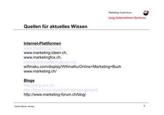 5Daniel Steiner, Herisau
Marketing Crash-KursMarketing Crash-Kurs
Quellen für aktuelles Wissen
Internet-Plattformen
www.marketingmall.ch
www.marketing-ideen.ch,
www.marketingfox.ch,
www.onlinemarketingbuch.info
wifimaku.com/display/WifimaKu/Online+Marketing+Buch
www.marketing.ch/
Blogs
http://blog.xeit.ch/
http://blog.zhaw.ch/marketingmanagement/
http://www.marketing-forum.ch/blog/
 