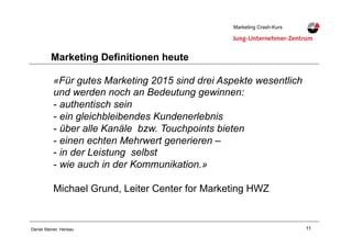11Daniel Steiner, Herisau
Marketing Crash-KursMarketing Crash-Kurs
Marketing Definitionen heute
«Für gutes Marketing 2015 sind drei Aspekte wesentlich
und werden noch an Bedeutung gewinnen:
-!authentisch sein
-!ein gleichbleibendes Kundenerlebnis
-!über alle Kanäle bzw. Touchpoints bieten
-!einen echten Mehrwert generieren –
-!in der Leistung selbst
-!wie auch in der Kommunikation.»
Michael Grund, Leiter Center for Marketing HWZ
 