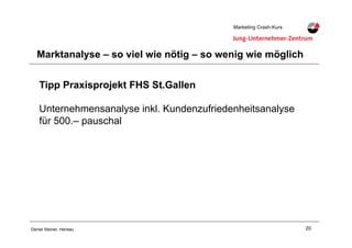 20Daniel Steiner, Herisau
Marketing Crash-KursMarketing Crash-Kurs
Marktanalyse – so viel wie nötig – so wenig wie möglich
Tipp Praxisprojekt FHS St.Gallen
Unternehmensanalyse inkl. Kundenzufriedenheitsanalyse
für 500.– pauschal
 
