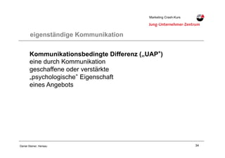 34Daniel Steiner, Herisau
Marketing Crash-KursMarketing Crash-Kurs
eigenständige Kommunikation
Kommunikationsbedingte Differenz („UAP )
eine durch Kommunikation
geschaffene oder verstärkte
„psychologische Eigenschaft
eines Angebots
 