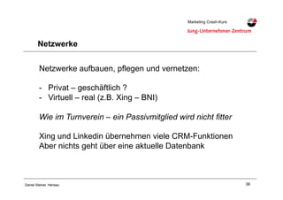 38Daniel Steiner, Herisau
Marketing Crash-KursMarketing Crash-Kurs
Netzwerke
Netzwerke aufbauen, pflegen und vernetzen:
-! Privat – geschäftlich ?
-! Virtuell – real (z.B. Xing – BNI)
Wie im Turnverein – ein Passivmitglied wird nicht fitter
Xing und Linkedin übernehmen viele CRM-Funktionen
Aber nichts geht über eine aktuelle Datenbank
 