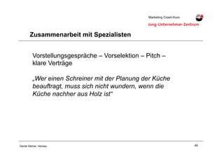 40Daniel Steiner, Herisau
Marketing Crash-KursMarketing Crash-Kurs
Zusammenarbeit mit Spezialisten
Vorstellungsgespräche – Vorselektion – Pitch –
klare Verträge
„Wer einen Schreiner mit der Planung der Küche
beauftragt, muss sich nicht wundern, wenn die
Küche nachher aus Holz ist“
 