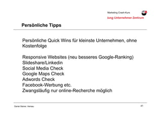 41Daniel Steiner, Herisau
Marketing Crash-KursMarketing Crash-Kurs
Persönliche Tipps
Persönliche Quick Wins für kleinste Unternehmen, ohne
Kostenfolge
Responsive Websites (neu besseres Google-Ranking)
Slideshare/Linkedin
Social Media Check
Google Maps Check
Adwords Check
Facebook-Werbung etc.
Zwangsläufig nur online-Recherche möglich
 