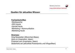 6Daniel Steiner, Herisau
Marketing Crash-KursMarketing Crash-Kurs
Quellen für aktuelles Wissen
Fachzeitschriften
-!Werbewoche
-!GDI Impuls
-!Handel heute
-!Marketing + Kommunikation
-!Marketing heute
Diverses:
Xing Newsletter ((Branchen-News)
Atizo.ch (Inspiration, Ideen)
Pinterest.com (Inspiration, Ideen)
Slideshare,net (aktuellste Powerpoints und Infografiken)
 