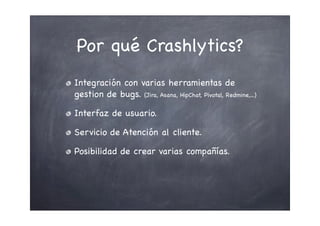 Por qué Crashlytics?
Integración con varias herramientas de
gestion de bugs. (Jira, Asana, HipChat, Pivotal, Redmine,...)
Interfaz de usuario.
Servicio de Atención al cliente.
Posibilidad de crear varias compañías.
 