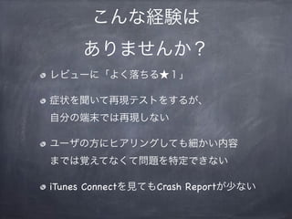 こんな経験は
ありませんか？
レビューに「よく落ちる★１」
症状を聞いて再現テストをするが、
自分の端末では再現しない
ユーザの方にヒアリングしても細かい内容
までは覚えてなくて問題を特定できない
iTunes Connectを見てもCrash Reportが少ない
 