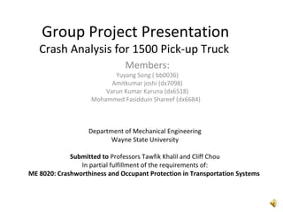 Group Project Presentation
Crash Analysis for 1500 Pick-up Truck
Members:
Yuyang Song ( bb0036)
Amitkumar joshi (dx7098)
Varun Kumar Karuna (dx6518)
Mohammed Fasidduin Shareef (dx6684)
Department of Mechanical Engineering
Wayne State University
Submitted to Professors Tawfik Khalil and Cliff Chou
In partial fulfillment of the requirements of:
ME 8020: Crashworthiness and Occupant Protection in Transportation Systems
 