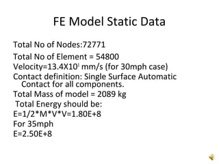 FE Model Static Data
Total No of Nodes:72771
Total No of Element = 54800
Velocity=13.4X103
mm/s (for 30mph case)
Contact definition: Single Surface Automatic
Contact for all components.
Total Mass of model = 2089 kg
Total Energy should be:
E=1/2*M*V*V=1.80E+8
For 35mph
E=2.50E+8
 