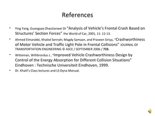 References
• Ying Yang, Guangyao ZhaoJianwei Di “Analysis of Vehicle’s Frontal Crash Based on
Structures’ Section Forces” the World of Car, 2001, 11: 12-13.
• Ahmed Elmarakbi, Khaled Sennah; Magdy Samaan, and Praveen Siriya, “Crashworthiness
of Motor Vehicle and Traffic Light Pole in Frontal Collisions” JOURNAL OF
TRANSPORTATION ENGINEERING © ASCE / SEPTEMBER 2006 / 733.
• Witteman, Willibrordus J , “Improved Vehicle Crashworthiness Design by
Control of the Energy Absorption for Different Collision Situations”
Eindhoven : Technische Universiteit Eindhoven, 1999.
• Dr. Khalil’s Class lectures and LS Dyna Manual.
 