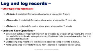 • Other type of log records are:
• <Ti start>: It contains information about when a transaction Ti starts
• <Ti commit>: It contains information about when a transaction Ti commits
• <Ti abort>: It contains information about when a transaction Ti aborts
• Undo and Redo Operations –
• Because all database modifications must be preceded by creation of log record, the system
has available both the old value prior to modification of data item and new value that is to
be written for data item
• Undo: using a log record sets the data item specified in log record to old value.
• Redo: using a log record sets the data item specified in log record to new value.
Log and log records –
Prof. Nilesh Magar, Dr. Vishwanath Karad, MITWPU
 