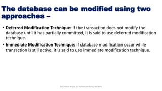 The database can be modified using two
approaches –
• Deferred Modification Technique: If the transaction does not modify the
database until it has partially committed, it is said to use deferred modification
technique.
• Immediate Modification Technique: If database modification occur while
transaction is still active, it is said to use immediate modification technique.
Prof. Nilesh Magar, Dr. Vishwanath Karad, MITWPU
 