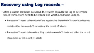 Recovery using Log records –
• After a system crash has occurred, the system consults the log to determine
which transactions need to be redone and which need to be undone.
• Transaction Ti needs to be undone if the log contains the record <Ti start> but does not
contain either the record <Ti commit> or the record <Ti abort>
• Transaction Ti needs to be redone if log contains record <Ti start> and either the record
<Ti commit> or the record <Ti abort>
Prof. Nilesh Magar, Dr. Vishwanath Karad, MITWPU
 
