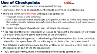 Use of Checkpoints cntd…
• When a system crash occurs, user must consult the log.
• In principle, that need to search the entire log to determine this information.
• There are two major difficulties with log based approach:
• The search process is time-consuming
• Most of the transactions that, according to our algorithm, need to be redone have already written
their updates into the database. Although redoing them will cause no harm, it will cause recovery
to take longer.
• To reduce these types of overhead, user introduce checkpoints
• A log record of the form <checkpoint L> is used to represent a checkpoint in log where
L is a list of transactions active at the time of the checkpoint
• When a checkpoint log record is added to log all the transactions that have committed
before this checkpoint have <Ti commit> log record before the checkpoint record
• Any database modifications made by Ti is written to the database either prior to the
checkpoint or as part of the checkpoint itself
• Thus, at recovery time, there is no need to perform a redo operation on TiProf. Nilesh Magar, Dr. Vishwanath Karad, MITWPU
 