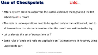 • After a system crash has occurred, the system examines the log to find the last
<checkpoint L> record
• The redo or undo operations need to be applied only to transactions in L, and to
all transactions that started execution after the record was written to the log
• Let us denote this set of transactions as T
• Same rules of undo and redo are applicable on T as mentioned in Recovery using
Log records part
Use of Checkpoints cntd…
Prof. Nilesh Magar, Dr. Vishwanath Karad, MITWPU
 