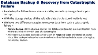 Database Backup & Recovery from Catastrophic
Failure
• A catastrophic failure is one where a stable, secondary storage device gets
corrupt
• With the storage device, all the valuable data that is stored inside is lost
• We have two different strategies to recover data from such a catastrophic
failure −
• Remote backup : Here a backup copy of the database is stored at a remote location from
where it can be restored in case of a catastrophe.
• Alternatively, database backups can be taken on magnetic tapes and stored at a safer
place. This backup can later be transferred onto a freshly installed database to bring it to
the point of backup.
Prof. Nilesh Magar, Dr. Vishwanath Karad, MITWPU
 