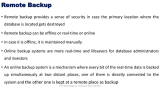 Remote Backup
• Remote backup provides a sense of security in case the primary location where the
database is located gets destroyed
• Remote backup can be offline or real-time or online
• In case it is offline, it is maintained manually
• Online backup systems are more real-time and lifesavers for database administrators
and investors
• An online backup system is a mechanism where every bit of the real-time data is backed
up simultaneously at two distant places, one of them is directly connected to the
system and the other one is kept at a remote place as backup
Prof. Nilesh Magar, Dr. Vishwanath Karad, MITWPU
 