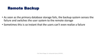 • As soon as the primary database storage fails, the backup system senses the
failure and switches the user system to the remote storage
• Sometimes this is so instant that the users can’t even realize a failure
Remote Backup
Prof. Nilesh Magar, Dr. Vishwanath Karad, MITWPU
 