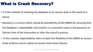 What is Crash Recovery?
• It is the method of restoring the database to its correct state in the event of a
failure
• Recovery is a service which should be provided by all the DBMS for ensuring that
the database is dependable and remains in a consistent state in the presence of
failures time of the transaction or after the end of a process
• In this context, dependability refers to both the flexibility of the DBMS to various
kinds of failure and its ability to recover from those failures
Prof. Nilesh Magar, Dr. Vishwanath Karad, MITWPU
 