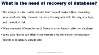 What is the need of recovery of database?
• The storage of data usually includes four types of media with an increasing
amount of reliability: the main memory, the magnetic disk, the magnetic tape,
and the optical disk
• There are many different forms of failure that can have an effect on database
• Some data failures can affect main memory only, while others involve non-
volatile or secondary storage also
Prof. Nilesh Magar, Dr. Vishwanath Karad, MITWPU
 