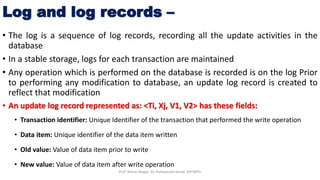 Log and log records –
• The log is a sequence of log records, recording all the update activities in the
database
• In a stable storage, logs for each transaction are maintained
• Any operation which is performed on the database is recorded is on the log Prior
to performing any modification to database, an update log record is created to
reflect that modification
• An update log record represented as: <Ti, Xj, V1, V2> has these fields:
• Transaction identifier: Unique Identifier of the transaction that performed the write operation
• Data item: Unique identifier of the data item written
• Old value: Value of data item prior to write
• New value: Value of data item after write operation
Prof. Nilesh Magar, Dr. Vishwanath Karad, MITWPU
 