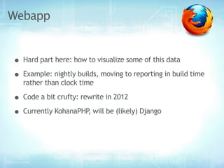 Webapp


• Hard part here: how to visualize some of this data
• Example: nightly builds, moving to reporting in build time
   rather than clock time

• Code a bit crufty: rewrite in 2012
• Currently KohanaPHP, will be (likely) Django
 