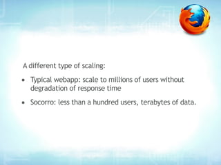 A different type of scaling:
• Typical webapp: scale to millions of users without
   degradation of response time
• Socorro: less than a hundred users, terabytes of data.
 