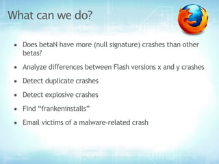 What can we do?

• Does betaN have more (null signature) crashes than other
   betas?
• Analyze differences between Flash versions x and y crashes
• Detect duplicate crashes
• Detect explosive crashes
• Find “frankeninstalls”
• Email victims of a malware-related crash
 