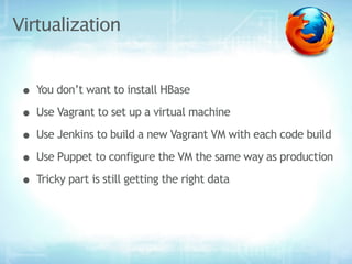 Virtualization


 • You don’t want to install HBase
 • Use Vagrant to set up a virtual machine
 • Use Jenkins to build a new Vagrant VM with each code build
 • Use Puppet to configure the VM the same way as production
 • Tricky part is still getting the right data
 