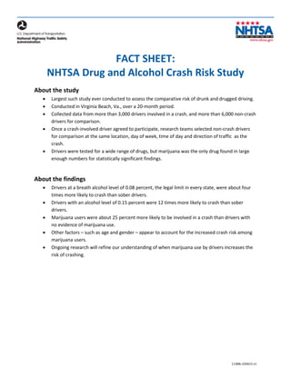 FACT SHEET:
NHTSA Drug and Alcohol Crash Risk Study
About the study
• Largest such study ever conducted to assess the comparative risk of drunk and drugged driving.
• Conducted in Virginia Beach, Va., over a 20-month period.
• Collected data from more than 3,000 drivers involved in a crash, and more than 6,000 non-crash
drivers for comparison.
• Once a crash-involved driver agreed to participate, research teams selected non-crash drivers
for comparison at the same location, day of week, time of day and direction of traffic as the
crash.
• Drivers were tested for a wide range of drugs, but marijuana was the only drug found in large
enough numbers for statistically significant findings.
About the findings
• Drivers at a breath alcohol level of 0.08 percent, the legal limit in every state, were about four
times more likely to crash than sober drivers.
• Drivers with an alcohol level of 0.15 percent were 12 times more likely to crash than sober
drivers.
• Marijuana users were about 25 percent more likely to be involved in a crash than drivers with
no evidence of marijuana use.
• Other factors – such as age and gender – appear to account for the increased crash risk among
marijuana users.
• Ongoing research will refine our understanding of when marijuana use by drivers increases the
risk of crashing.
11388c-020615-v1
 
