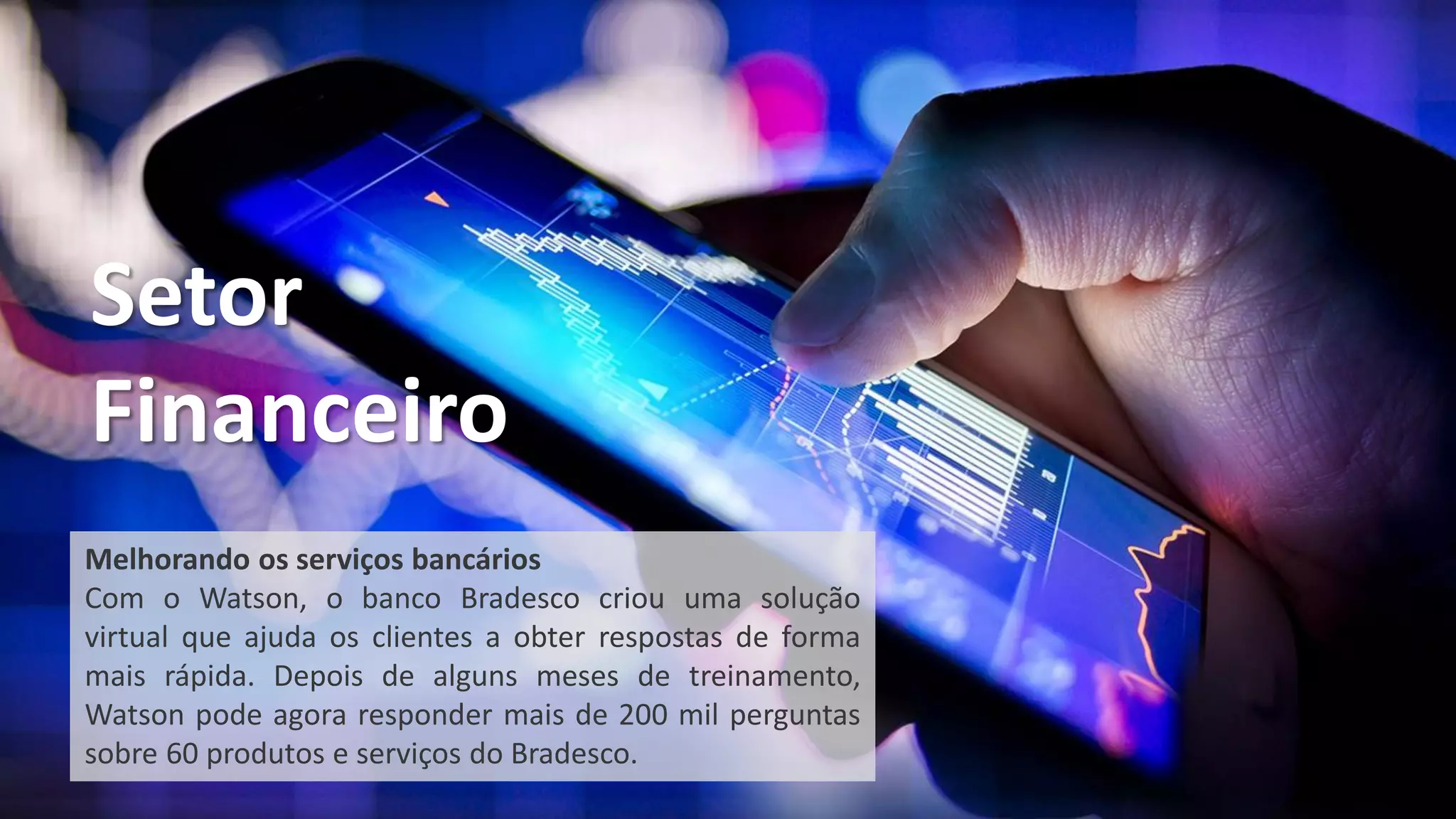 Melhorando os serviços bancários
Com o Watson, o banco Bradesco criou uma solução
virtual que ajuda os clientes a obter respostas de forma
mais rápida. Depois de alguns meses de treinamento,
Watson pode agora responder mais de 200 mil perguntas
sobre 60 produtos e serviços do Bradesco.
Setor
Financeiro
 