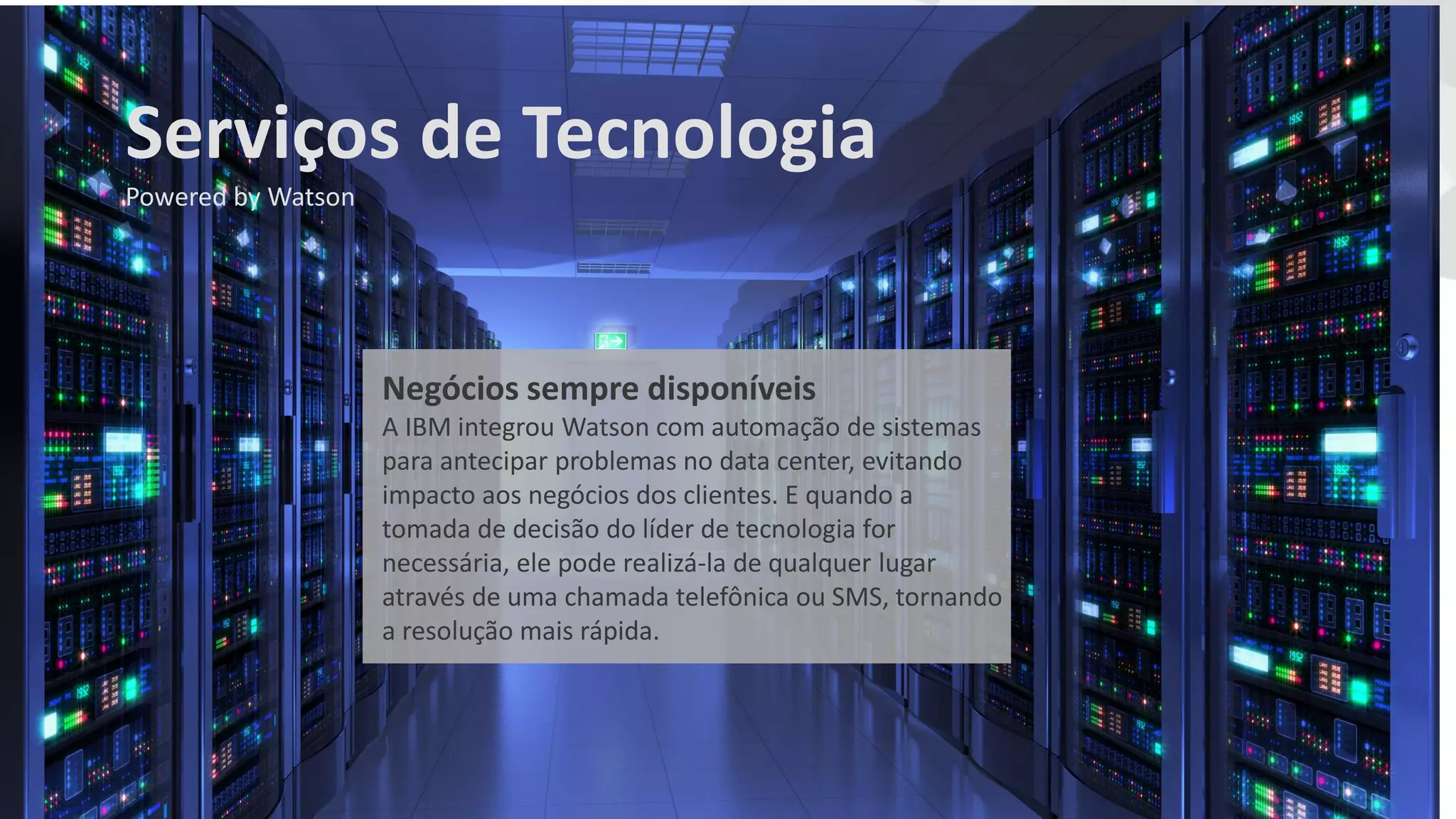 Negócios sempre disponíveis
A IBM integrou Watson com automação de sistemas
para antecipar problemas no data center, evitando
impacto aos negócios dos clientes. E quando a
tomada de decisão do líder de tecnologia for
necessária, ele pode realizá-la de qualquer lugar
através de uma chamada telefônica ou SMS, tornando
a resolução mais rápida.
Serviços de Tecnologia
Powered by Watson
 