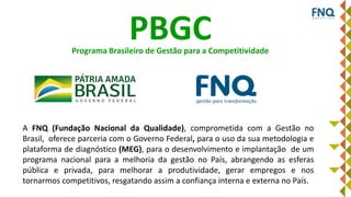 A proposta da FNQ: um Plano de Gestão para o Brasil
PBGC
A FNQ (Fundação Nacional da Qualidade), comprometida com a Gestão no
Brasil, oferece parceria com o Governo Federal, para o uso da sua metodologia e
plataforma de diagnóstico (MEG), para o desenvolvimento e implantação de um
programa nacional para a melhoria da gestão no País, abrangendo as esferas
pública e privada, para melhorar a produtividade, gerar empregos e nos
tornarmos competitivos, resgatando assim a confiança interna e externa no País.
Programa Brasileiro de Gestão para a Competitividade
 