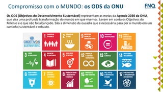 Compromisso com o MUNDO: os ODS da ONU
Os ODS (Objetivos do Desenvolvimento Sustentável) representam as metas da Agenda 2030 da ONU,
que visa uma profunda transformação do mundo em que vivemos. Levam em conta os Objetivos do
Milênio e o que não foi alcançado. São a dimensão da ousadia que é necessária para por o mundo em um
caminho sustentável e robusto.
 